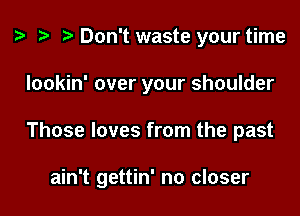 t? r) Don't waste your time
Iookin' over your shoulder

Those loves from the past

ain't gettin' no closer