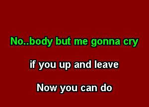 No..body but me gonna cry

if you up and leave

Now you can do