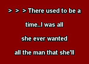 l) t t. There used to be a
time..l was all

she ever wanted

all the man that she'll