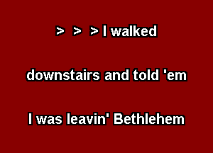 t' r) I walked

downstairs and told 'em

I was leavin' Bethlehem