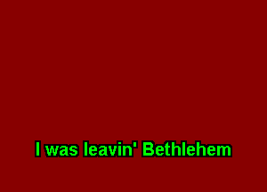 l was leavin' Bethlehem