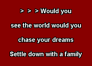 i) 7a Would you

see the world would you

chase your dreams

Settle down with a family