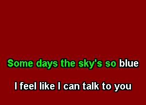 Some days the sky's so blue

I feel like I can talk to you