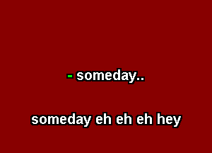 - someday..

someday eh eh eh hey