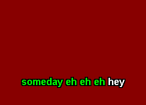 someday eh eh eh hey