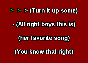 t t t (Turn it up some)
- (All right boys this is)

(her favorite song)

(You know that right)