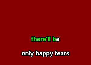 there'll be

only happy tears