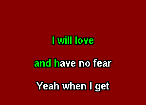 I will love

and have no fear

Yeah when I get