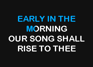 EARLY IN THE
MORNING

OUR SONG SHALL
RISE TO THEE