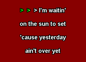 t'l,m waitin'

on the sun to set

'cause yesterday

ain't over yet