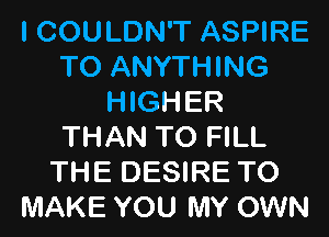 I COULDN'T ASPIRE
TO ANYTHING
HIGHER
THAN TO FILL
THE DESIRE TO
MAKE YOU MY OWN