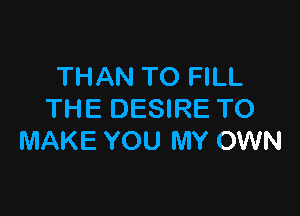 THAN TO FILL

THE DESIRE TO
MAKE YOU MY OWN