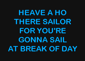 HEAVE A HO
THERE SAILOR

FOR YOU'RE
GONNA SAIL
AT BREAK OF DAY