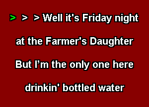 ) .5 D Well it's Friday night

at the Farmer's Daughter

But Pm the only one here

drinkin' bottled water