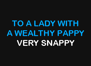 TO A LADY WITH

A WEALTHY PAPPY
VERY SNAPPY