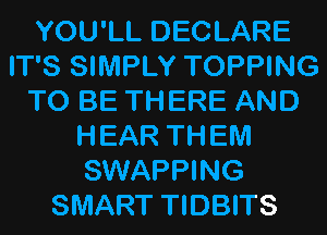 YOU'LL DECLARE
IT'S SIMPLY TOPPING
TO BE THERE AND
HEAR THEM
SWAPPING
SMART TIDBITS