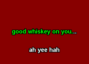 good whiskey on you...

ah yee hah