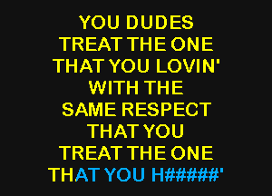 YOU DUDES
TREAT THE ONE
THAT YOU LOVIN'
WITH THE
SAME RESPECT
THAT YOU

TREAT THE ONE
THAT YOU HWtiMfi' l