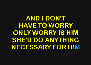 AND I DON'T
HAVE TO WORRY
ONLY WORRY IS HIM
SHE'D DO ANYTHING
NECESSARY FOR HIM