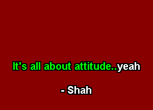 It's all about attitude..yeah

- Shah