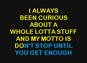 IAUWAWS
BEEN CURIOUS
ABOUTA
WHOLE LOTTA STUFF
ANDMYMOTKHS
DON'T STOP UNTIL

YOU GET ENOUGH l