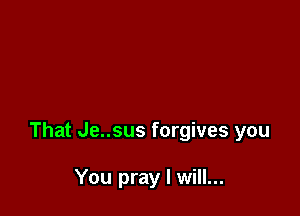 That Je..sus forgives you

You pray I will...