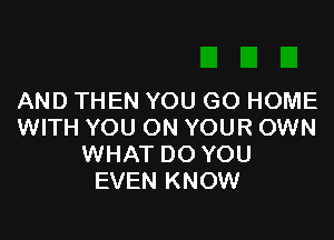 AND THEN YOU GO HOME

WITH YOU ON YOUR OWN
WHAT DO YOU
EVEN KNOW