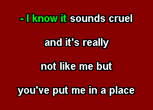 - I know it sounds cruel
and it's really

not like me but

you've put me in a place