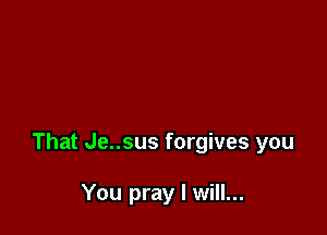 That Je..sus forgives you

You pray I will...