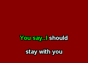 You say..l should

stay with you