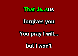 That Je..sus

forgives you

You pray I will...

but I won't