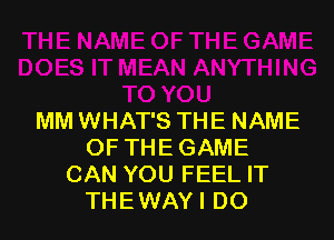 MM WHAT'S THE NAME
OF THE GAME
CAN YOU FEEL IT
THE WAY I DO