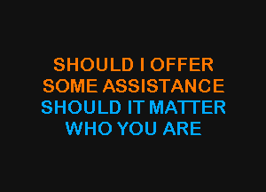 SHOULD I OFFER
SOME ASSISTANCE
SHOULD IT MATTER

WHO YOU ARE

g