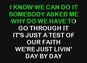 I KNOW WE CAN DO IT
SOMEBODY ASKED ME
WHY DO WE HAVE TO
GO THROUGH IT
IT'S JUST A TEST OF
OUR FAITH
WE'REJUST LIVIN'
DAY BY DAY