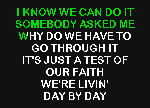 I KNOW WE CAN DO IT
SOMEBODY ASKED ME
WHY DO WE HAVE TO
GO THROUGH IT
IT'S JUST A TEST OF
OUR FAITH
WE'RE LIVIN'
DAY BY DAY