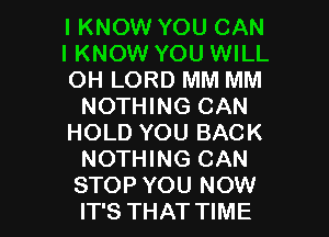 I KNOW YOU CAN
IKNOW YOU WILL
OH LORD MM MM
NOTHING CAN
HOLD YOU BACK
NOTHING CAN

STOP YOU NOW
IT'S THAT TIME I