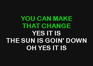 YOU CAN MAKE
THAT CHANGE

YES IT IS
THE SUN IS GOIN' DOWN
OH YES IT IS