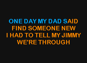 ONE DAY MY DAD SAID
FIND SOMEONE NEW
I HAD TO TELL MY JIMMY
WE'RETHROUGH