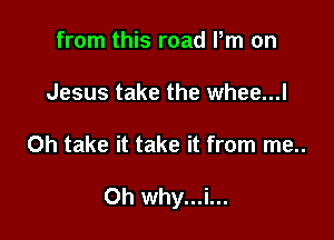 from this road Pm on

Jesus take the whee...l

0h take it take it from me..

road Pm on