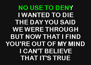 N0 USETO DENY
IWANTED TO DIE
THE DAY YOU SAID
WEWERETHROUGH
BUT NOW THAT I FIND
YOU'RE OUT OF MY MIND

I CAN'T BELIEVE
THAT IT'S TRUE