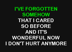 I'VE FORGOTTEN
SOMEHOW
THAT I CARED
SO BEFORE
AND IT'S
WONDERFUL NOW
I DON'T HURT ANYMORE