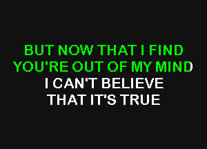 BUT NOW THAT I FIND
YOU'RE OUT OF MY MIND
I CAN'T BELIEVE
THAT IT'S TRUE