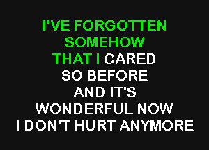 I'VE FORGOTTEN
SOMEHOW
THAT I CARED
SO BEFORE
AND IT'S
WONDERFUL NOW
I DON'T HURT ANYMORE