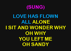 LOVE HAS FLOWN
ALL ALONE

I SIT AND WONDER WHY
OH WHY

YOU LEFT ME
OH SANDY