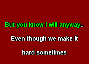 But you know I will anyway..

Even though we make it

hard sometimes