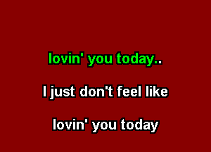 lovin' you today..

ljust don't feel like

lovin' you today