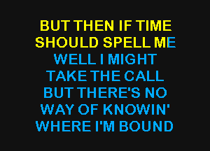 BUT THEN IFTIME
SHOULD SPELL ME
WELL I MIGHT
TAKETHE CALL
BUT THERE'S NO
WAY OF KNOWIN'

WHERE I'M BOUND l
