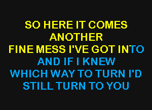 SO HERE IT COMES
ANOTHER
FINE MESS I'VE GOT INTO
AND IF I KNEW
WHICH WAY TO TURN I'D
STILL TURN TO YOU