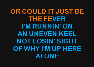 0R COULD ITJUST BE
THE FEVER
I'M RUNNIN' ON
AN UNEVEN KEEL
NOT LOSIN' SIGHT
0F WHY I'M UP HERE
ALONE