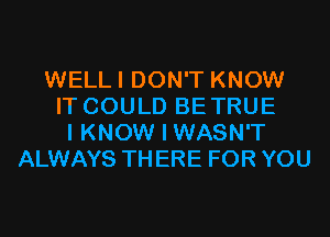 WELLI DON'T KNOW
IT COULD BETRUE
I KNOW I WASN'T
ALWAYS TH ERE FOR YOU